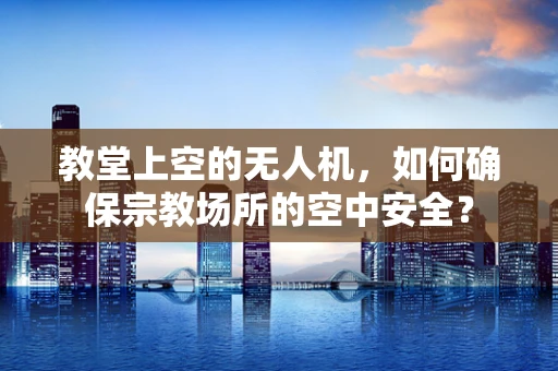 教堂上空的无人机，如何确保宗教场所的空中安全？