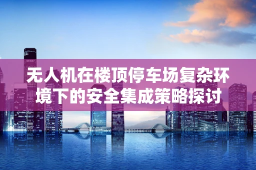 无人机在楼顶停车场复杂环境下的安全集成策略探讨