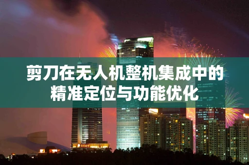 剪刀在无人机整机集成中的精准定位与功能优化