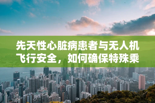 先天性心脏病患者与无人机飞行安全，如何确保特殊乘客的空中之旅无忧？