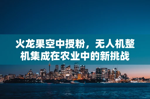 火龙果空中授粉，无人机整机集成在农业中的新挑战