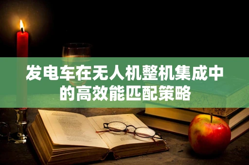 发电车在无人机整机集成中的高效能匹配策略