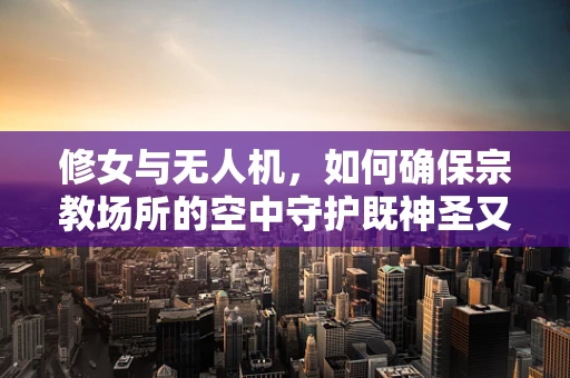 修女与无人机，如何确保宗教场所的空中守护既神圣又安全？