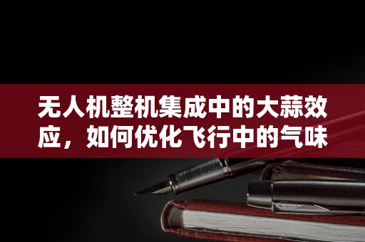 无人机整机集成中的大蒜效应，如何优化飞行中的气味干扰？