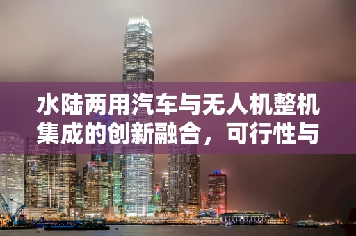 水陆两用汽车与无人机整机集成的创新融合，可行性与挑战何在？