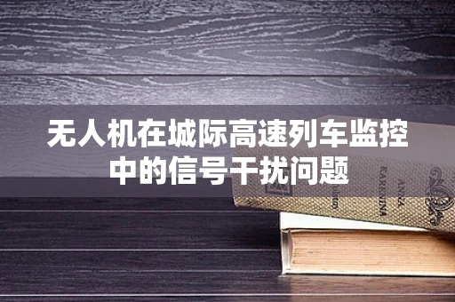 无人机在城际高速列车监控中的信号干扰问题