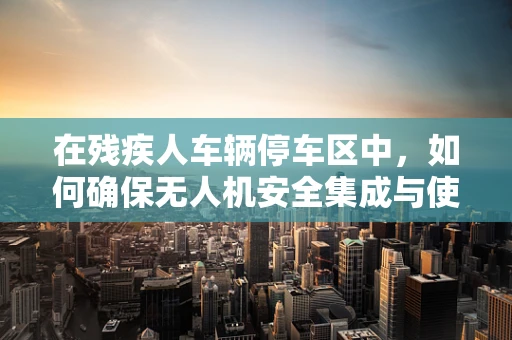 在残疾人车辆停车区中，如何确保无人机安全集成与使用？