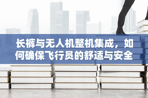 长裤与无人机整机集成，如何确保飞行员的舒适与安全？