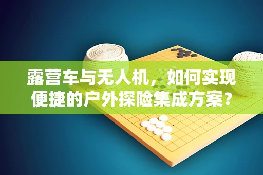 露营车与无人机，如何实现便捷的户外探险集成方案？