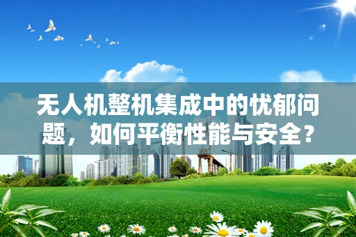 无人机整机集成中的忧郁问题，如何平衡性能与安全？