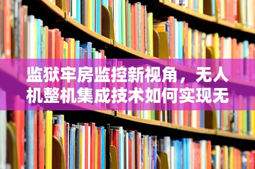 监狱牢房监控新视角，无人机整机集成技术如何实现无接触监管？