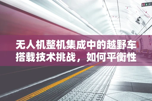 无人机整机集成中的越野车搭载技术挑战，如何平衡性能与稳定性？
