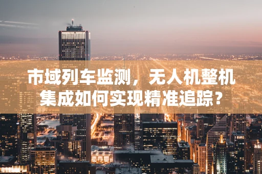 市域列车监测，无人机整机集成如何实现精准追踪？