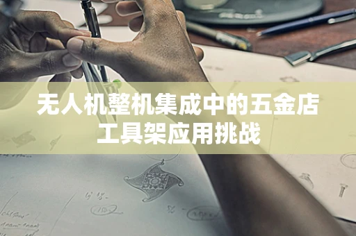 无人机整机集成中的五金店工具架应用挑战