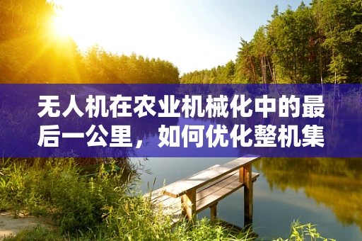 无人机在农业机械化中的最后一公里，如何优化整机集成以提升田间作业效率？