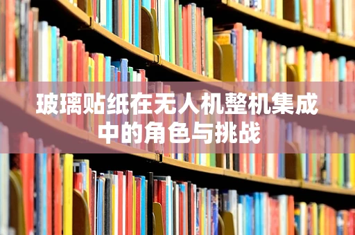 玻璃贴纸在无人机整机集成中的角色与挑战