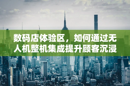 数码店体验区，如何通过无人机整机集成提升顾客沉浸式体验？