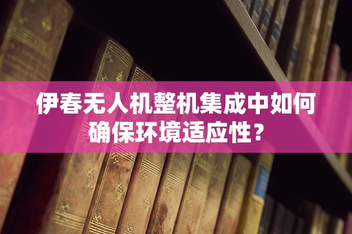 伊春无人机整机集成中如何确保环境适应性？