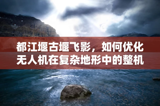 都江堰古堰飞影，如何优化无人机在复杂地形中的整机集成？