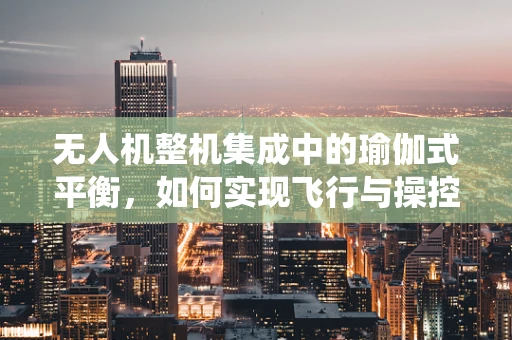 无人机整机集成中的瑜伽式平衡，如何实现飞行与操控的和谐统一？