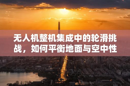 无人机整机集成中的轮滑挑战，如何平衡地面与空中性能？