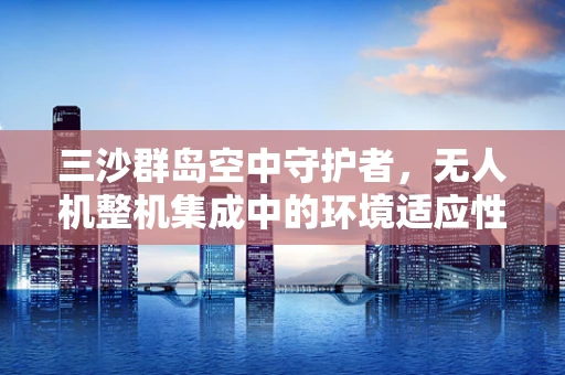 三沙群岛空中守护者，无人机整机集成中的环境适应性挑战