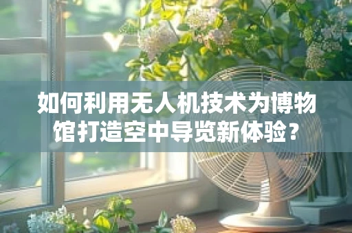 如何利用无人机技术为博物馆打造空中导览新体验？