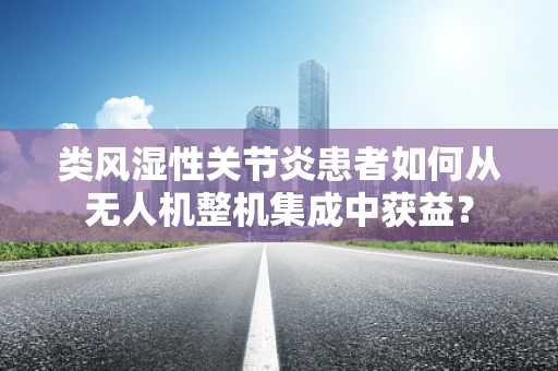 类风湿性关节炎患者如何从无人机整机集成中获益？