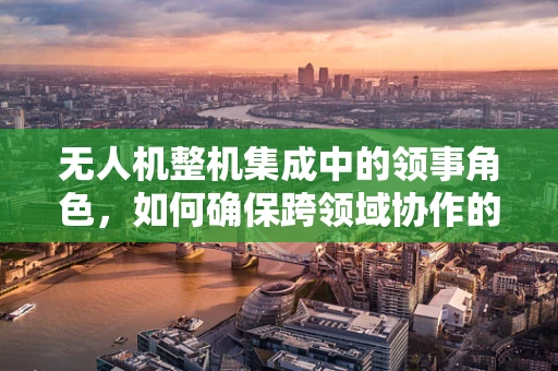 无人机整机集成中的领事角色，如何确保跨领域协作的顺畅？