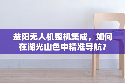 益阳无人机整机集成，如何在湖光山色中精准导航？