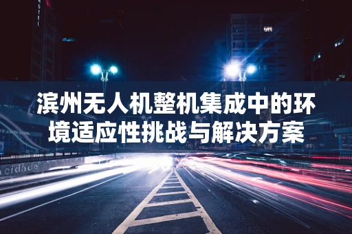 滨州无人机整机集成中的环境适应性挑战与解决方案