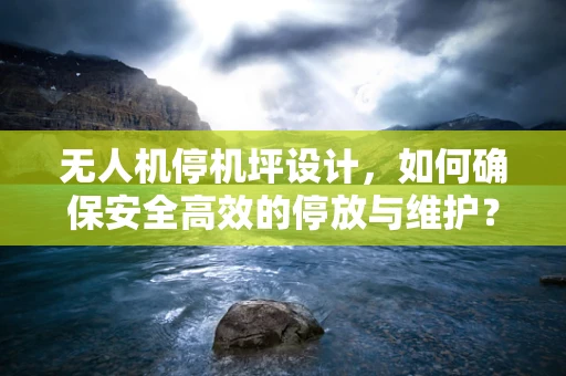 无人机停机坪设计，如何确保安全高效的停放与维护？