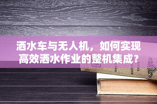洒水车与无人机，如何实现高效洒水作业的整机集成？