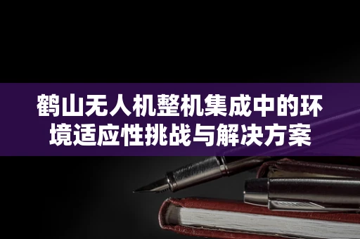 鹤山无人机整机集成中的环境适应性挑战与解决方案