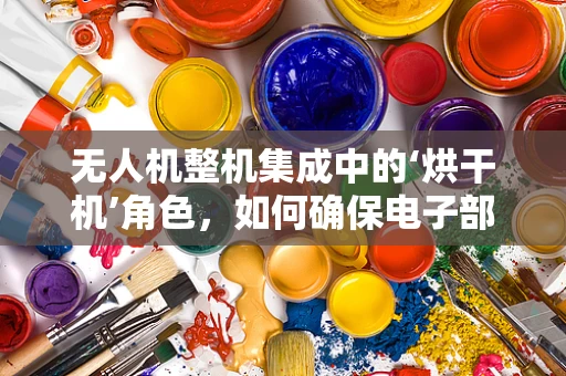 无人机整机集成中的‘烘干机’角色，如何确保电子部件安全干燥？