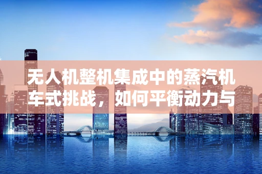 无人机整机集成中的蒸汽机车式挑战，如何平衡动力与轻量化？