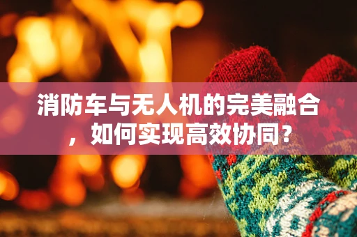 消防车与无人机的完美融合，如何实现高效协同？