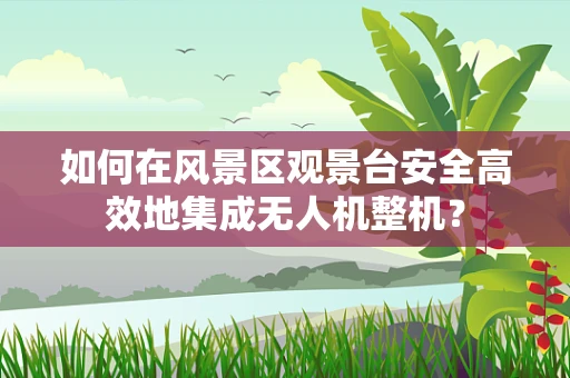 如何在风景区观景台安全高效地集成无人机整机？