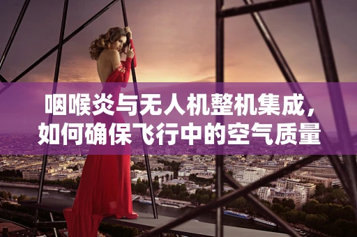咽喉炎与无人机整机集成，如何确保飞行中的空气质量？