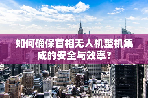 如何确保首相无人机整机集成的安全与效率？