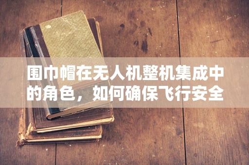 围巾帽在无人机整机集成中的角色，如何确保飞行安全与视觉美观的双重保障？