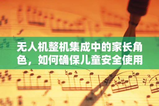 无人机整机集成中的家长角色，如何确保儿童安全使用？