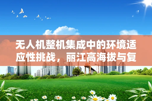 无人机整机集成中的环境适应性挑战，丽江高海拔与复杂地形的考验