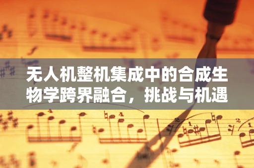 无人机整机集成中的合成生物学跨界融合，挑战与机遇？