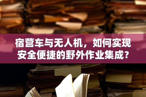 宿营车与无人机，如何实现安全便捷的野外作业集成？