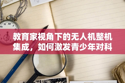 教育家视角下的无人机整机集成，如何激发青少年对科技的兴趣？