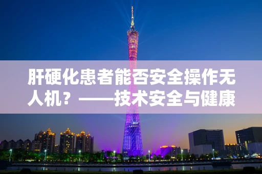 肝硬化患者能否安全操作无人机？——技术安全与健康状况的考量