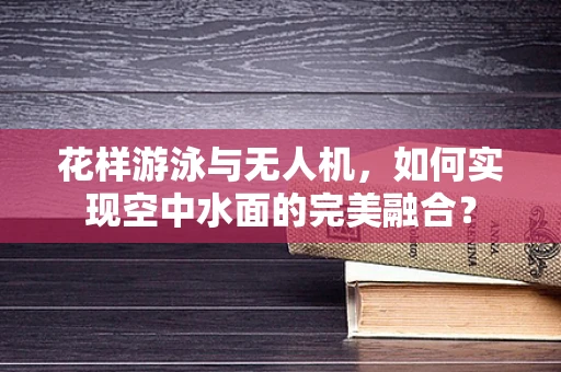 花样游泳与无人机，如何实现空中水面的完美融合？