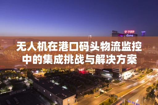 无人机在港口码头物流监控中的集成挑战与解决方案