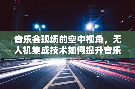 音乐会现场的空中视角，无人机集成技术如何提升音乐节体验？